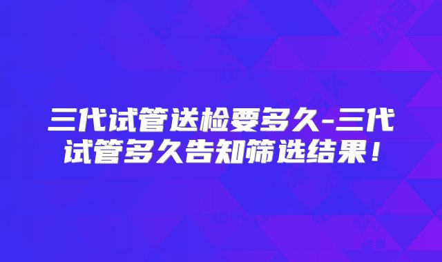 三代试管送检要多久-三代试管多久告知筛选结果!