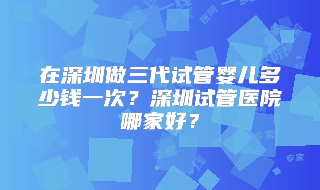 在深圳做三代试管婴儿多少钱一次?深圳试管医院哪家好?