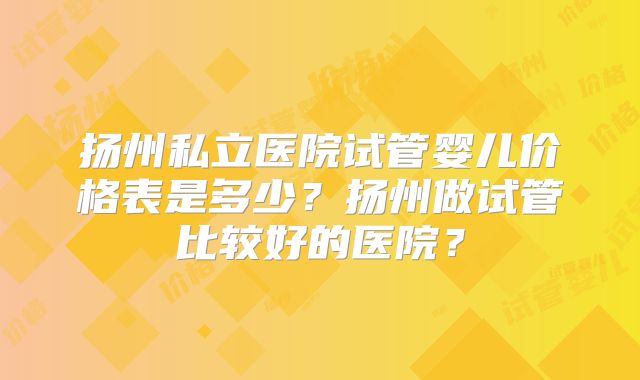 扬州私立医院试管婴儿价格表是多少？扬州做试管比较好的医院？