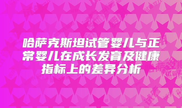 哈萨克斯坦试管婴儿与正常婴儿在成长发育及健康指标上的差异分析