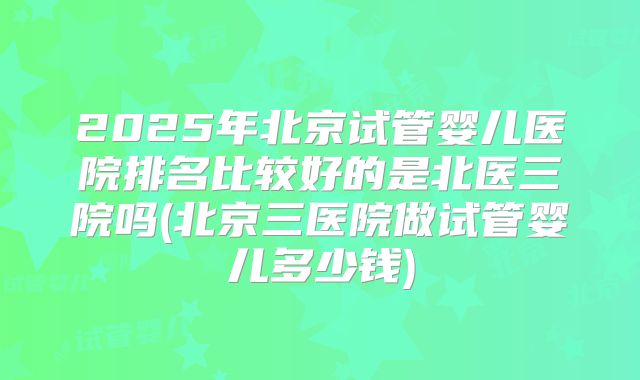 2025年北京试管婴儿医院排名比较好的是北医三院吗(北京三医院做试管婴儿多少钱)
