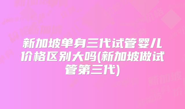 新加坡单身三代试管婴儿价格区别大吗(新加坡做试管第三代)