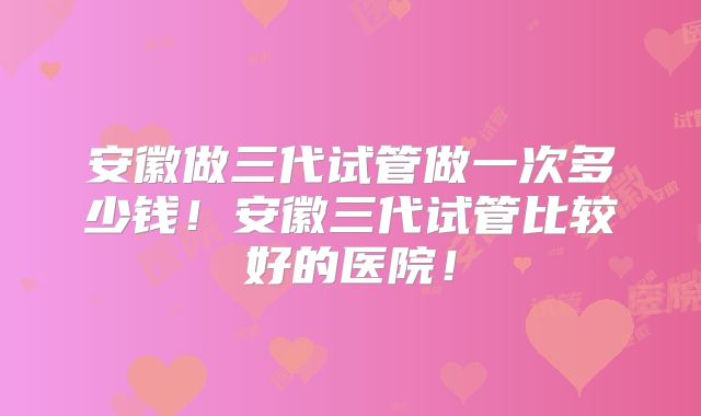 安徽做三代试管做一次多少钱！安徽三代试管比较好的医院！