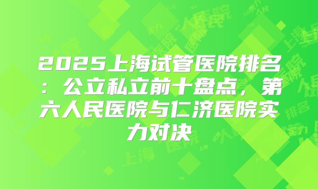 2025上海试管医院排名：公立私立前十盘点，第六人民医院与仁济医院实力对决