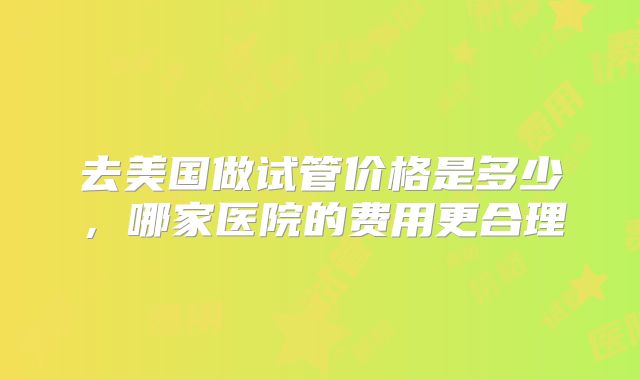 去美国做试管价格是多少，哪家医院的费用更合理