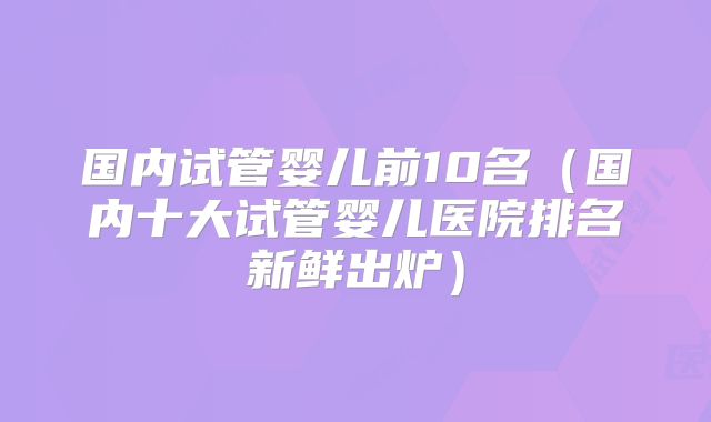 国内试管婴儿前10名(国内十大试管婴儿医院排名新鲜出炉)