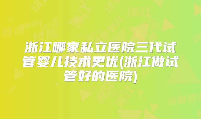 浙江哪家私立医院三代试管婴儿技术更优(浙江做试管好的医院)