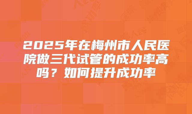 2025年在梅州市人民医院做三代试管的成功率高吗？如何提升成功率