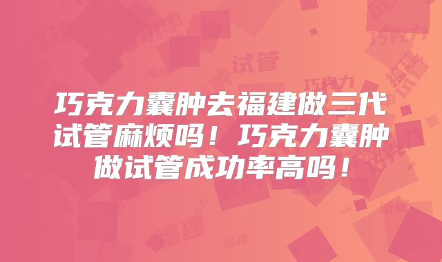 巧克力囊肿去福建做三代试管麻烦吗！巧克力囊肿做试管成功率高吗！