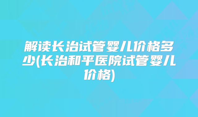解读长治试管婴儿价格多少(长治和平医院试管婴儿价格)