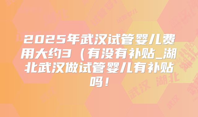 2025年武汉试管婴儿费用大约3（有没有补贴_湖北武汉做试管婴儿有补贴吗！