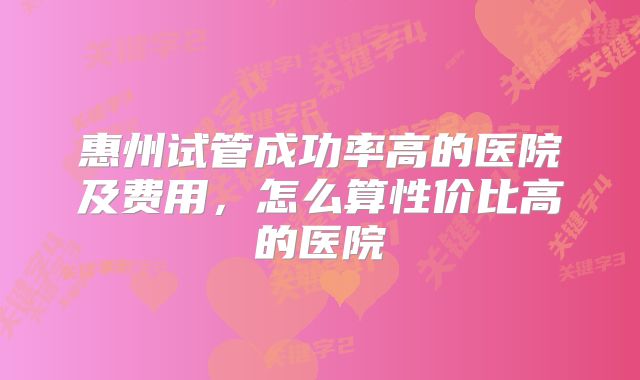 惠州试管成功率高的医院及费用,怎么算性价比高的医院