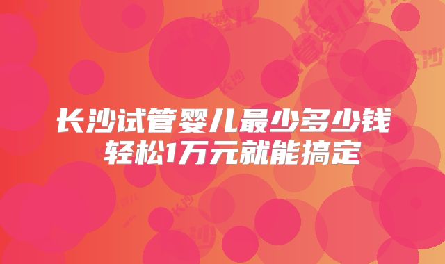 长沙试管婴儿最少多少钱 轻松1万元就能搞定
