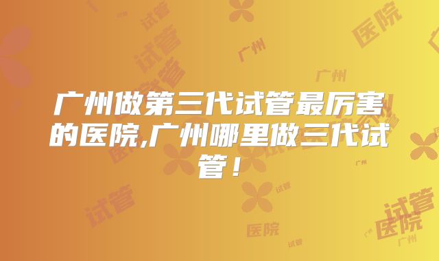 广州做第三代试管最厉害的医院,广州哪里做三代试管！