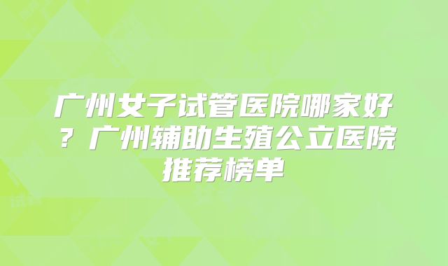 广州女子试管医院哪家好?广州辅助生殖公立医院推荐榜单