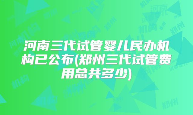 河南三代试管婴儿民办机构已公布(郑州三代试管费用总共多少)