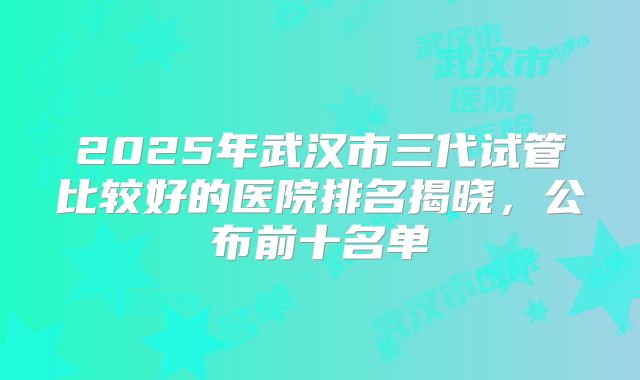 2025年武汉市三代试管比较好的医院排名揭晓,公布前十名单