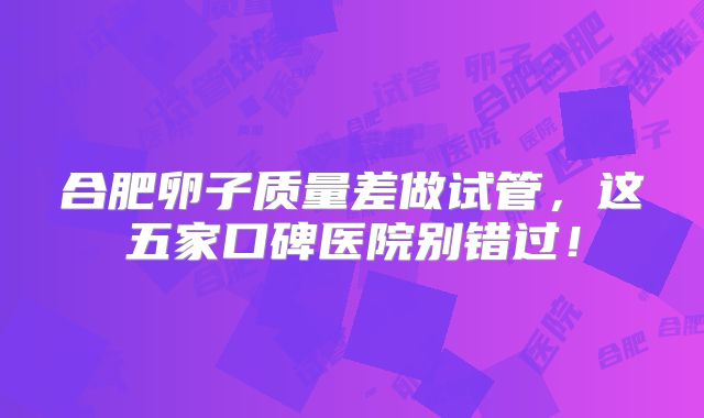 合肥卵子质量差做试管，这五家口碑医院别错过！