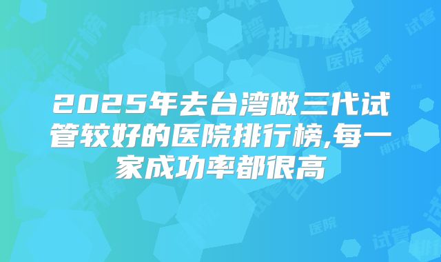 2025年去台湾做三代试管较好的医院排行榜,每一家成功率都很高