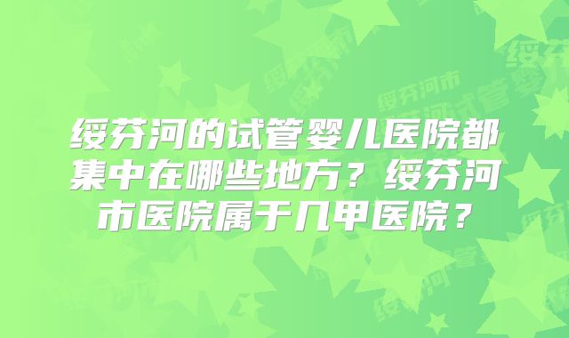 绥芬河的试管婴儿医院都集中在哪些地方？绥芬河市医院属于几甲医院？