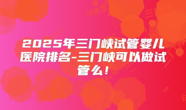 2025年三门峡试管婴儿医院排名-三门峡可以做试管么!