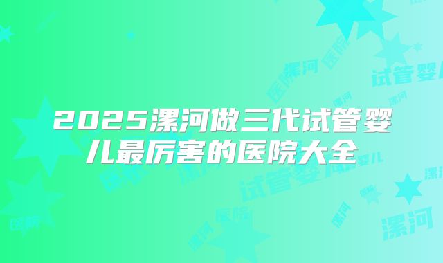 2025漯河做三代试管婴儿最厉害的医院大全