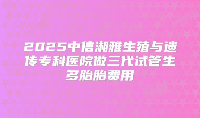 2025中信湘雅生殖与遗传专科医院做三代试管生多胎胎费用
