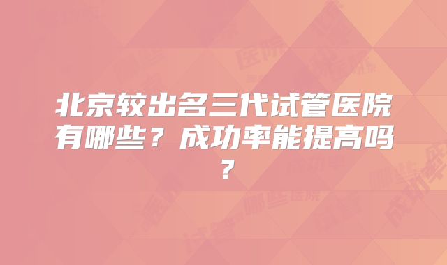 北京较出名三代试管医院有哪些？成功率能提高吗？