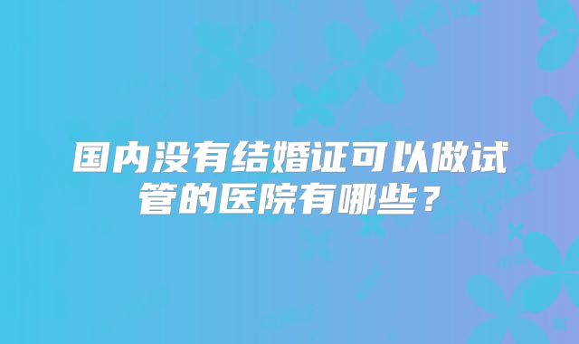 国内没有结婚证可以做试管的医院有哪些?