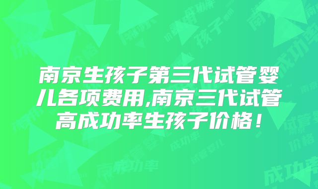 南京生孩子第三代试管婴儿各项费用,南京三代试管高成功率生孩子价格!