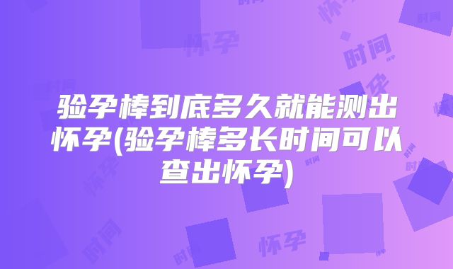 验孕棒到底多久就能测出怀孕(验孕棒多长时间可以查出怀孕)