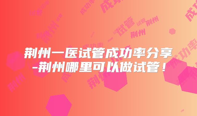 荆州一医试管成功率分享-荆州哪里可以做试管!