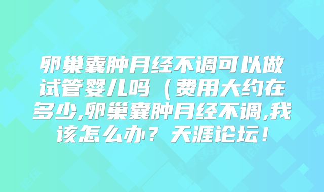 卵巢囊肿月经不调可以做试管婴儿吗(费用大约在多少,卵巢囊肿月经不调,我该怎么办?天涯论坛!