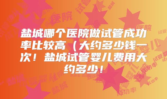 盐城哪个医院做试管成功率比较高（大约多少钱一次！盐城试管婴儿费用大约多少！