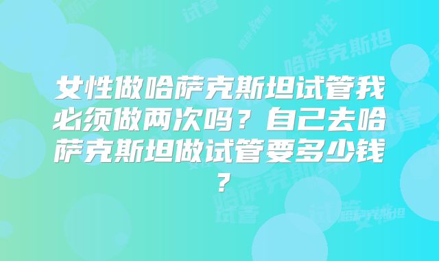 女性做哈萨克斯坦试管我必须做两次吗?自己去哈萨克斯坦做试管要多少钱?