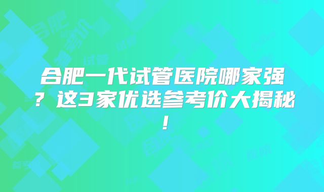 合肥一代试管医院哪家强？这3家优选参考价大揭秘！
