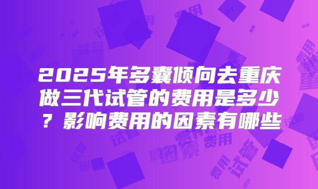 2025年多囊倾向去重庆做三代试管的费用是多少?影响费用的因素有哪些