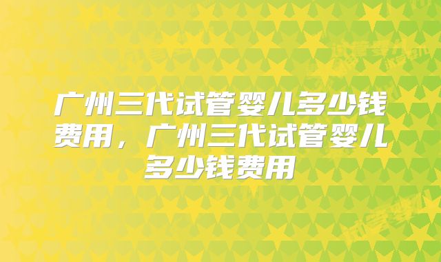 广州三代试管婴儿多少钱费用，广州三代试管婴儿多少钱费用