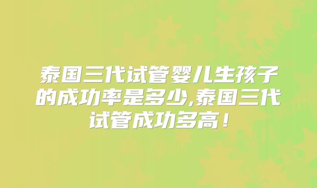 泰国三代试管婴儿生孩子的成功率是多少,泰国三代试管成功多高!