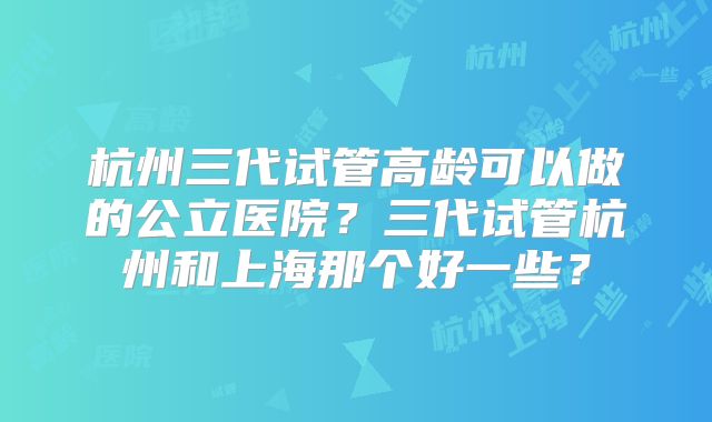杭州三代试管高龄可以做的公立医院？三代试管杭州和上海那个好一些？