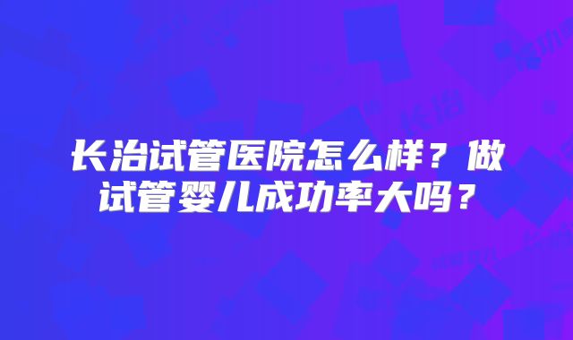 长治试管医院怎么样?做试管婴儿成功率大吗?