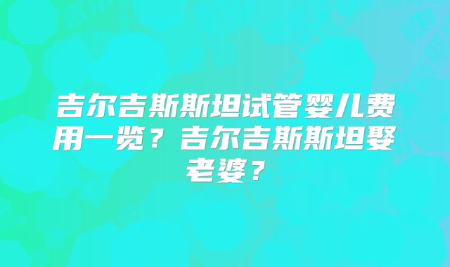 吉尔吉斯斯坦试管婴儿费用一览？吉尔吉斯斯坦娶老婆？