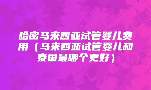 哈密马来西亚试管婴儿费用(马来西亚试管婴儿和泰国最哪个更好)