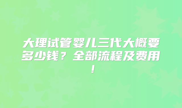 大理试管婴儿三代大概要多少钱？全部流程及费用！