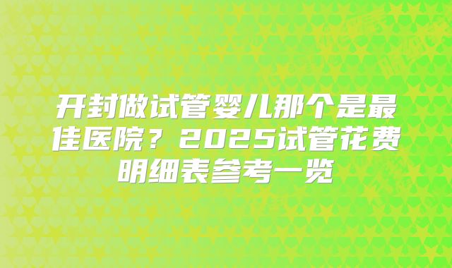 开封做试管婴儿那个是最佳医院？2025试管花费明细表参考一览
