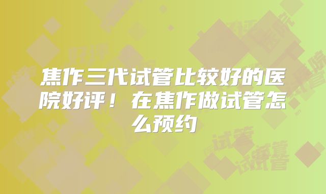 焦作三代试管比较好的医院好评！在焦作做试管怎么预约