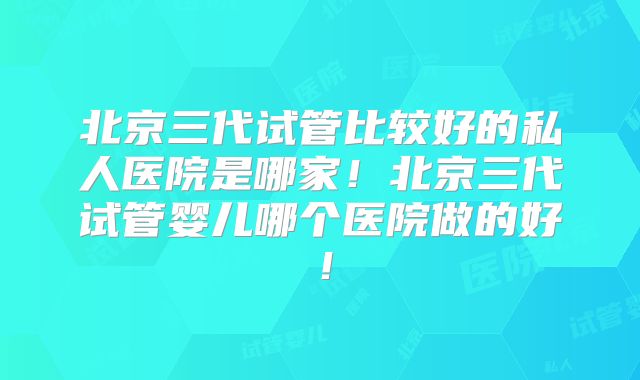 北京三代试管比较好的私人医院是哪家！北京三代试管婴儿哪个医院做的好！