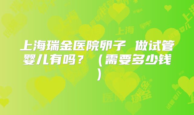上海瑞金医院卵子 做试管婴儿有吗？（需要多少钱）