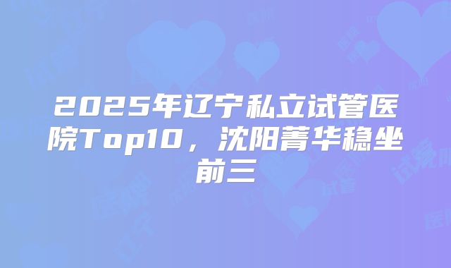 2025年辽宁私立试管医院Top10，沈阳菁华稳坐前三