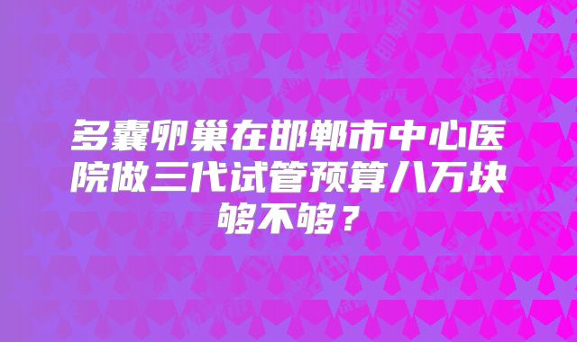 多囊卵巢在邯郸市中心医院做三代试管预算八万块够不够？